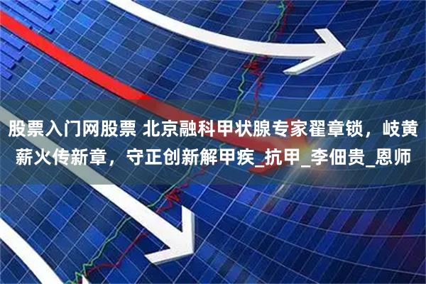 股票入门网股票 北京融科甲状腺专家翟章锁，岐黄薪火传新章，守正创新解甲疾_抗甲_李佃贵_恩师
