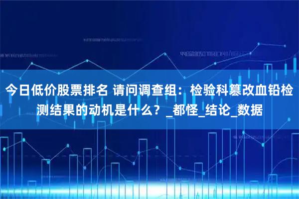 今日低价股票排名 请问调查组：检验科篡改血铅检测结果的动机是什么？_都怪_结论_数据