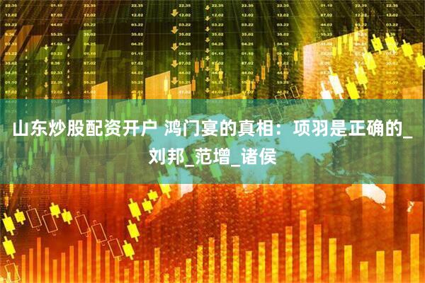 山东炒股配资开户 鸿门宴的真相：项羽是正确的_刘邦_范增_诸侯
