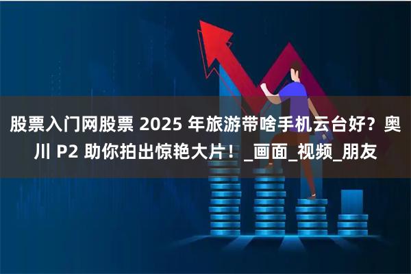 股票入门网股票 2025 年旅游带啥手机云台好？奥川 P2 助你拍出惊艳大片！_画面_视频_朋友