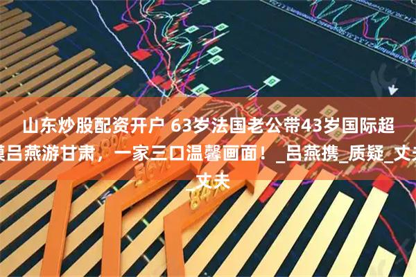 山东炒股配资开户 63岁法国老公带43岁国际超模吕燕游甘肃，一家三口温馨画面！_吕燕携_质疑_丈夫