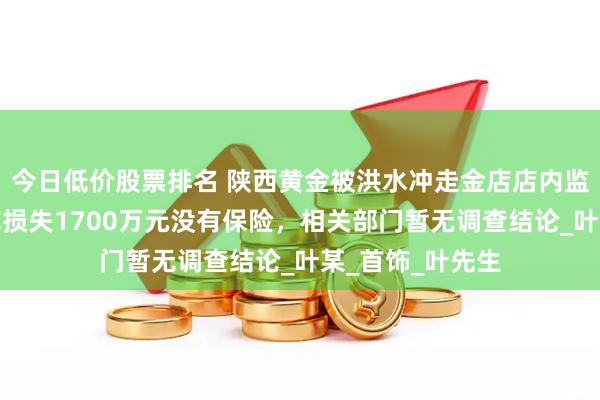 今日低价股票排名 陕西黄金被洪水冲走金店店内监控曝光！老板称损失1700万元没有保险，相关部门暂无调查结论_叶某_首饰_叶先生
