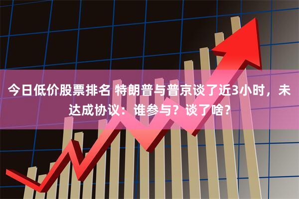 今日低价股票排名 特朗普与普京谈了近3小时，未达成协议：谁参与？谈了啥？