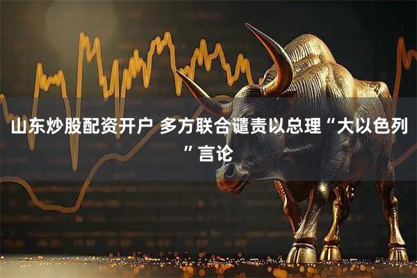 山东炒股配资开户 多方联合谴责以总理“大以色列”言论