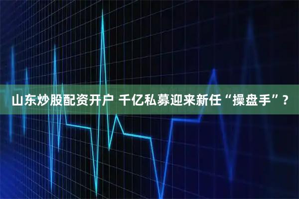 山东炒股配资开户 千亿私募迎来新任“操盘手”？