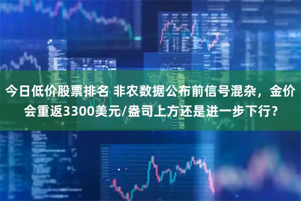 今日低价股票排名 非农数据公布前信号混杂，金价会重返3300美元/盎司上方还是进一步下行？