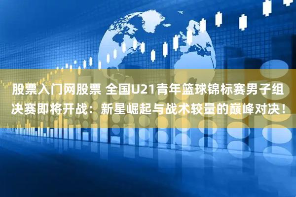 股票入门网股票 全国U21青年篮球锦标赛男子组决赛即将开战：新星崛起与战术较量的巅峰对决！