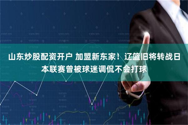 山东炒股配资开户 加盟新东家！辽篮旧将转战日本联赛曾被球迷调侃不会打球