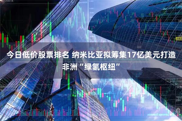 今日低价股票排名 纳米比亚拟筹集17亿美元打造非洲“绿氢枢纽”