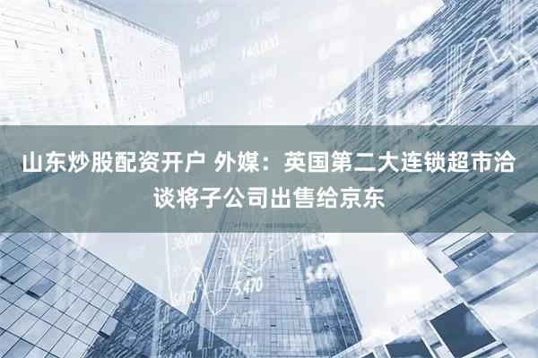 山东炒股配资开户 外媒：英国第二大连锁超市洽谈将子公司出售给京东