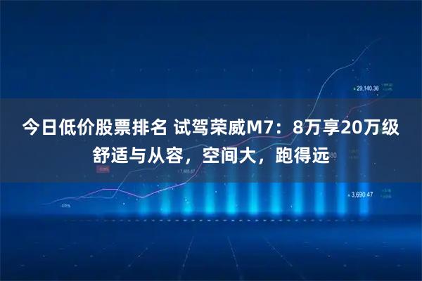 今日低价股票排名 试驾荣威M7：8万享20万级舒适与从容，空间大，跑得远