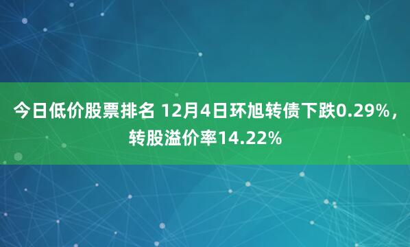 今日低价股票排名 12月4日环旭转债下跌0.29%，转股溢价率14.22%