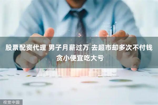 股票配资代理 男子月薪过万 去超市却多次不付钱 贪小便宜吃大亏