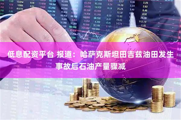 低息配资平台 报道：哈萨克斯坦田吉兹油田发生事故后石油产量骤减